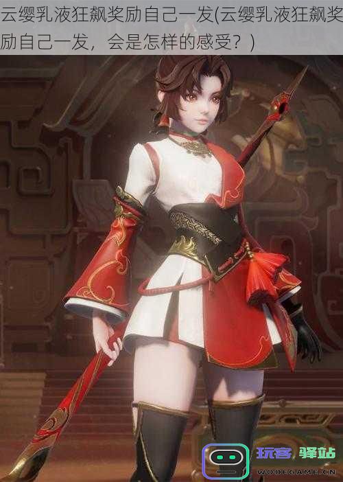云缨乳液狂飙奖励自己一发(云缨乳液狂飙奖励自己一发,会是怎样的感受?)